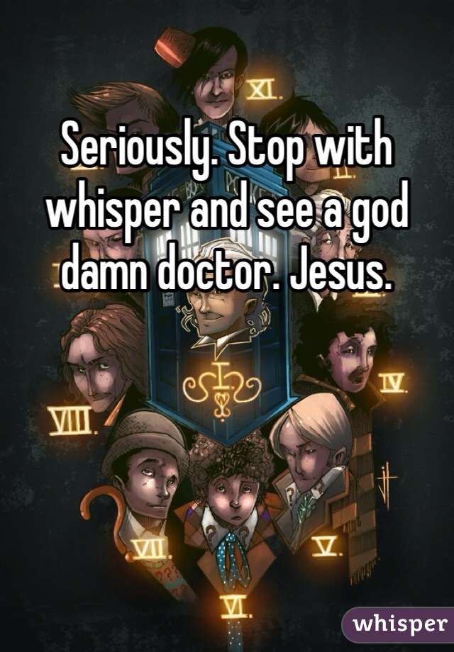 Seriously. Stop with whisper and see a god damn doctor. Jesus. 