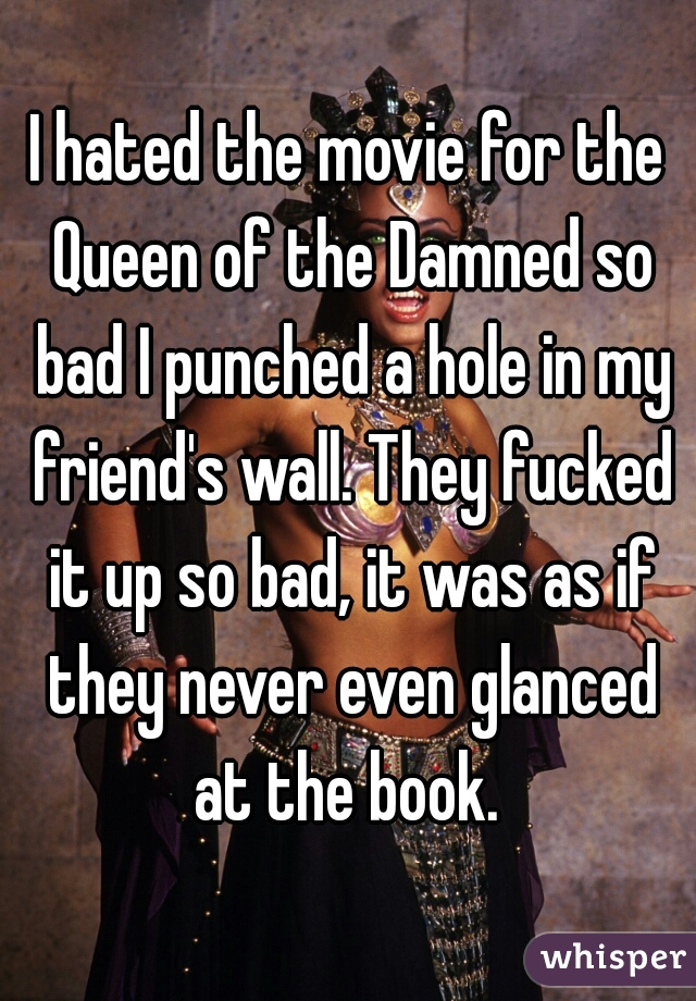 I hated the movie for the Queen of the Damned so bad I punched a hole in my friend's wall. They fucked it up so bad, it was as if they never even glanced at the book. 