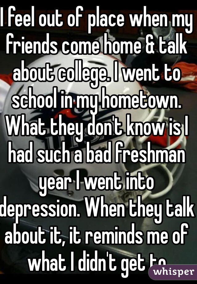 I feel out of place when my friends come home & talk about college. I went to school in my hometown. What they don't know is I had such a bad freshman year I went into depression. When they talk about it, it reminds me of what I didn't get to experience 