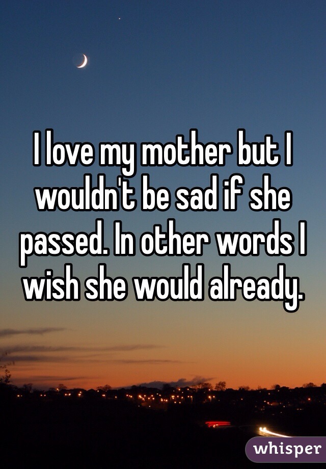 I love my mother but I wouldn't be sad if she passed. In other words I wish she would already. 