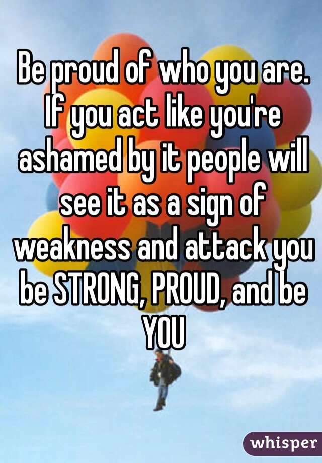 Be proud of who you are. If you act like you're ashamed by it people will see it as a sign of weakness and attack you be STRONG, PROUD, and be YOU