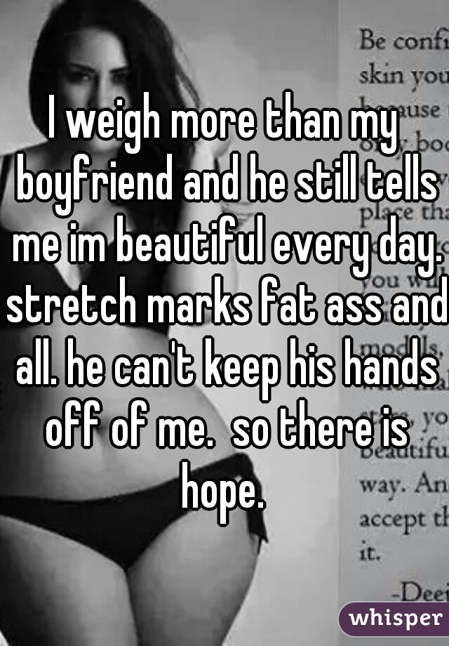 I weigh more than my boyfriend and he still tells me im beautiful every day. stretch marks fat ass and all. he can't keep his hands off of me.  so there is hope. 