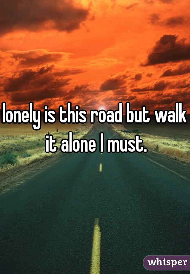 lonely is this road but walk it alone I must.