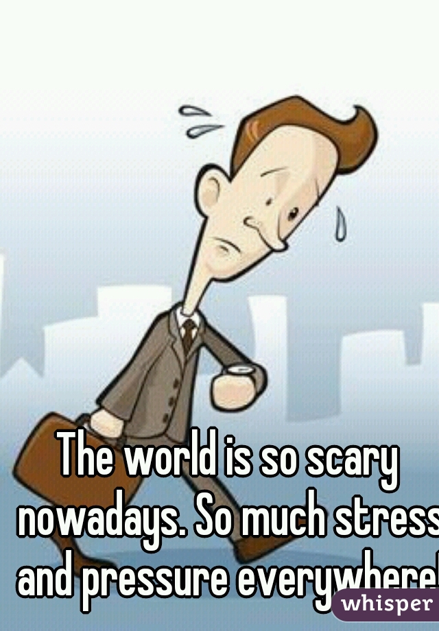 The world is so scary nowadays. So much stress and pressure everywhere!