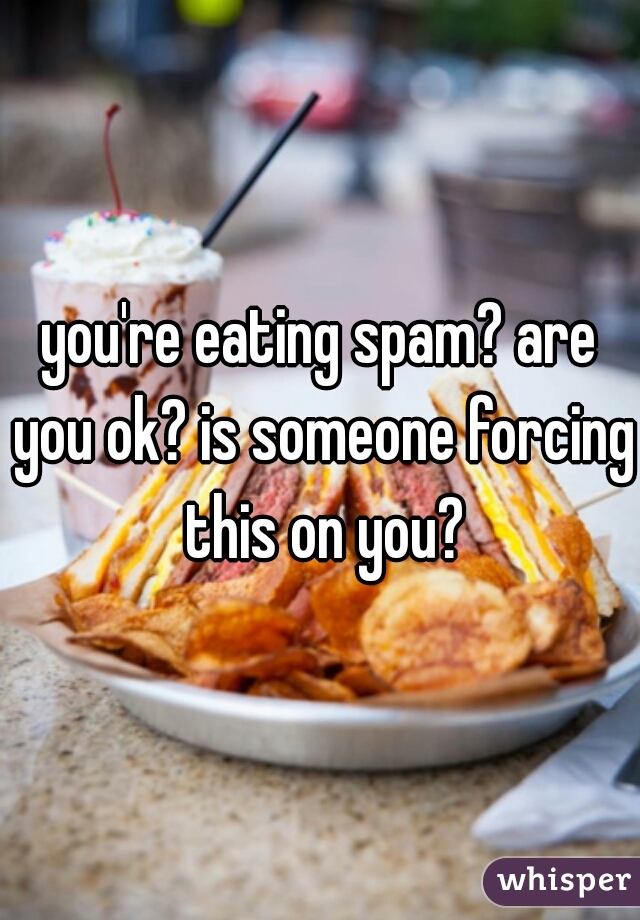 you're eating spam? are you ok? is someone forcing this on you?
