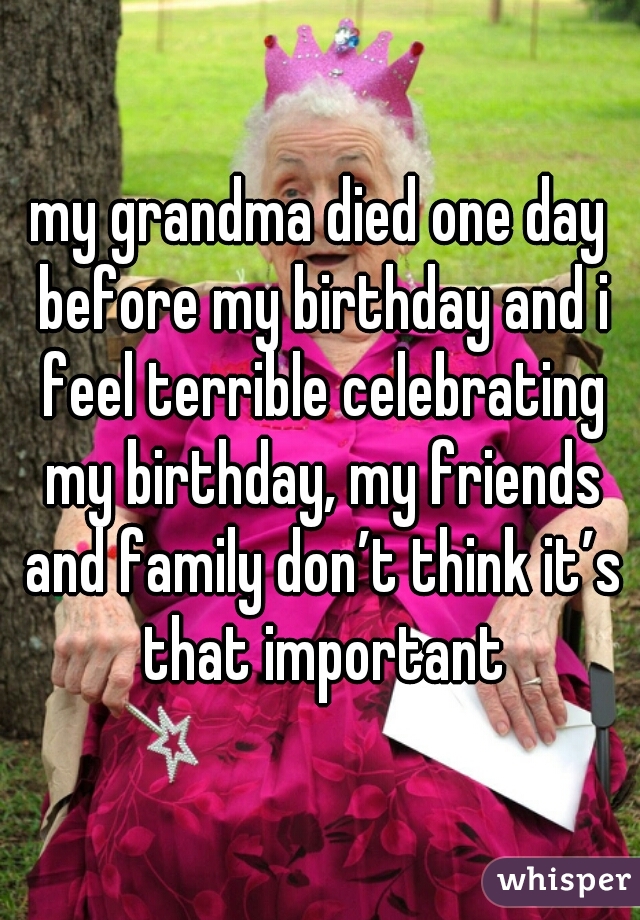my grandma died one day before my birthday and i feel terrible celebrating my birthday, my friends and family don’t think it’s that important