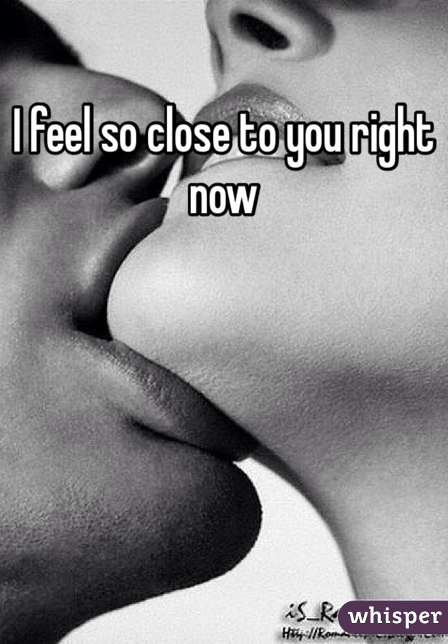 I feel so close to you right now 
