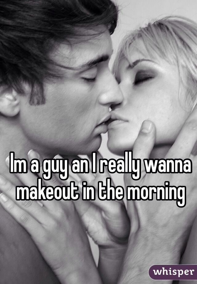 Im a guy an I really wanna makeout in the morning 