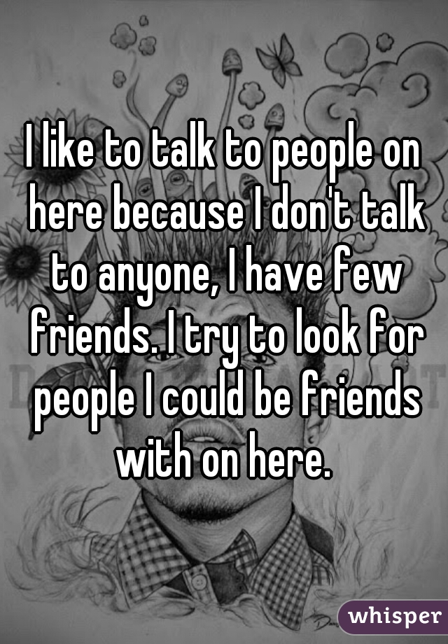 I like to talk to people on here because I don't talk to anyone, I have few friends. I try to look for people I could be friends with on here. 