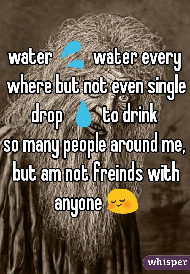 water 💦 water every where but not even single drop 💧 to drink 

so many people around me, but am not freinds with anyone 😳