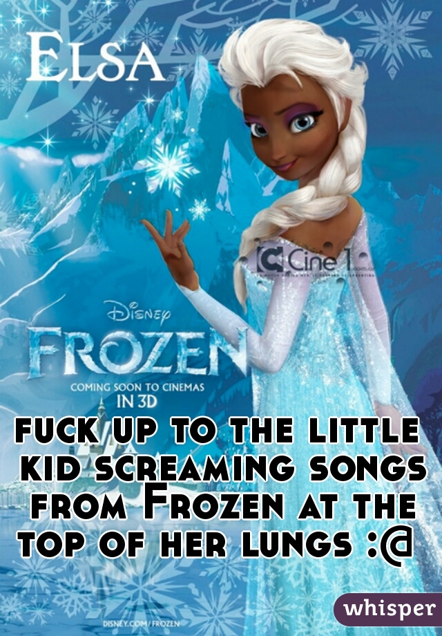 fuck up to the little kid screaming songs from Frozen at the top of her lungs :@ 