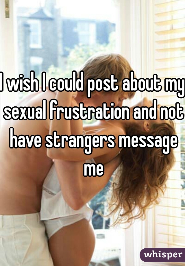 I wish I could post about my sexual frustration and not have strangers message me