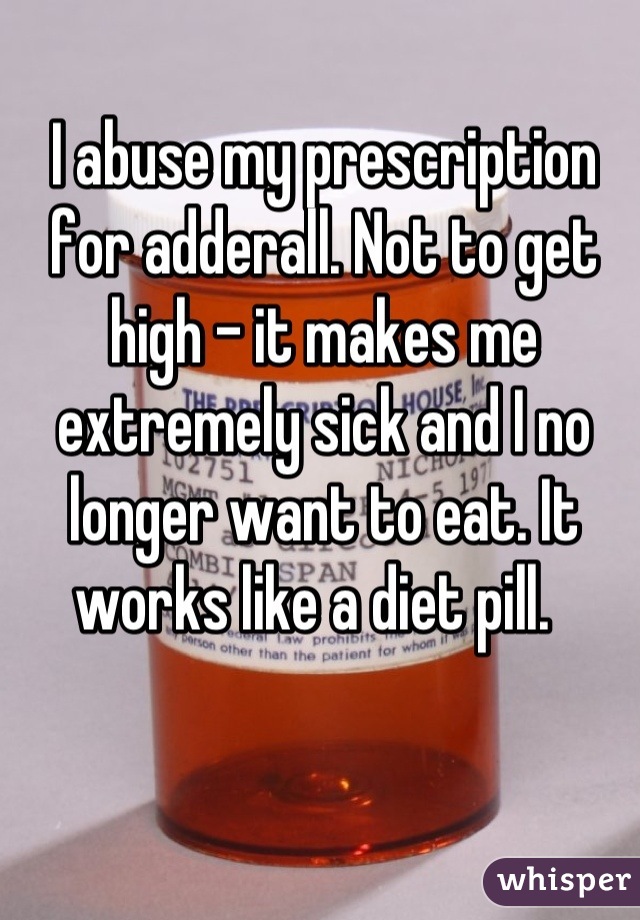 I abuse my prescription for adderall. Not to get high - it makes me extremely sick and I no longer want to eat. It works like a diet pill.  