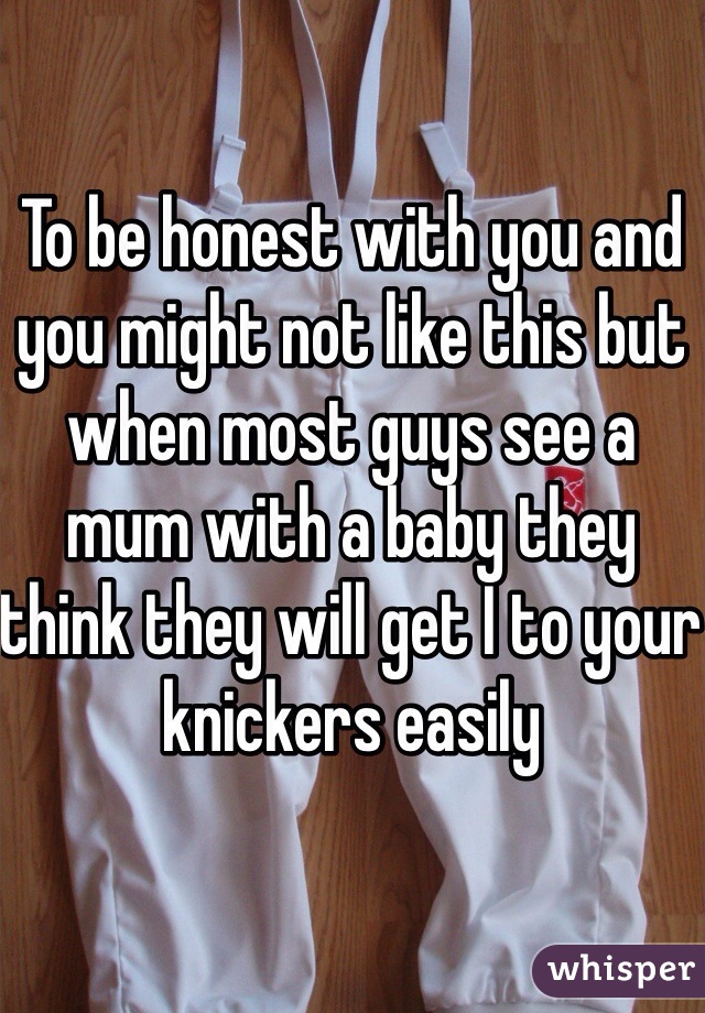 To be honest with you and you might not like this but when most guys see a mum with a baby they think they will get I to your knickers easily 