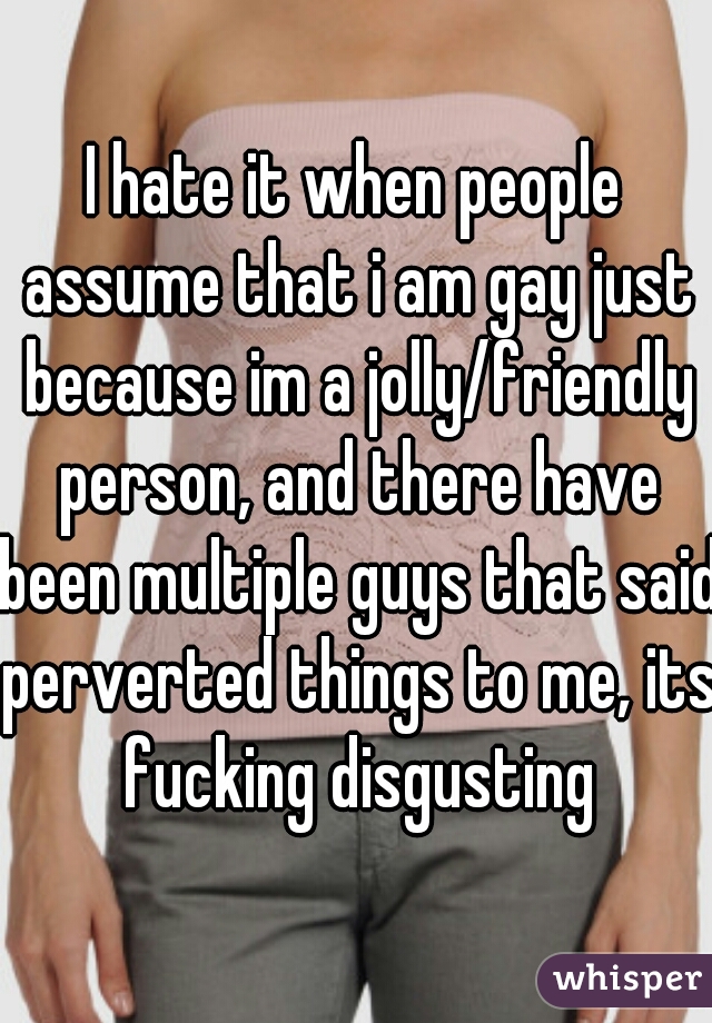 I hate it when people assume that i am gay just because im a jolly/friendly person, and there have been multiple guys that said perverted things to me, its fucking disgusting