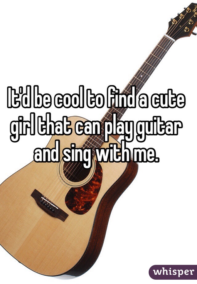 It'd be cool to find a cute girl that can play guitar and sing with me.