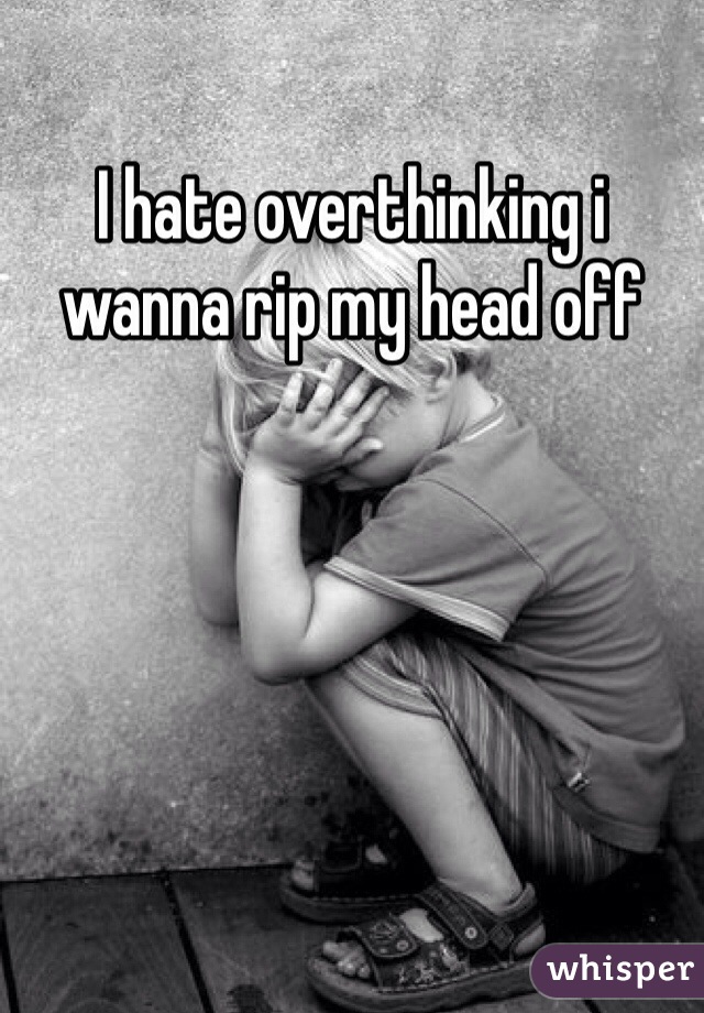 I hate overthinking i wanna rip my head off