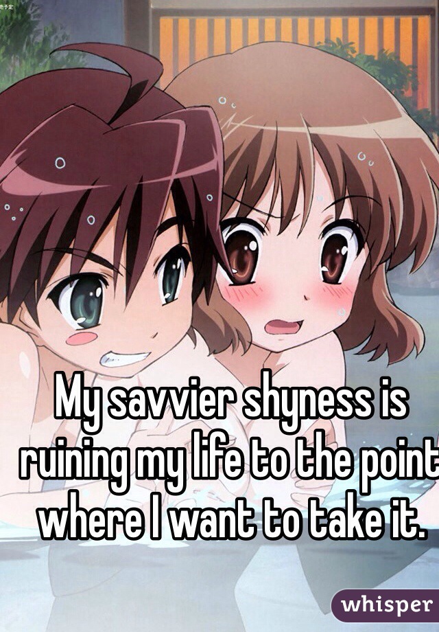 My savvier shyness is ruining my life to the point where I want to take it.       