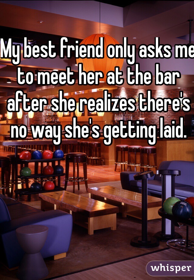 My best friend only asks me to meet her at the bar after she realizes there's no way she's getting laid. 