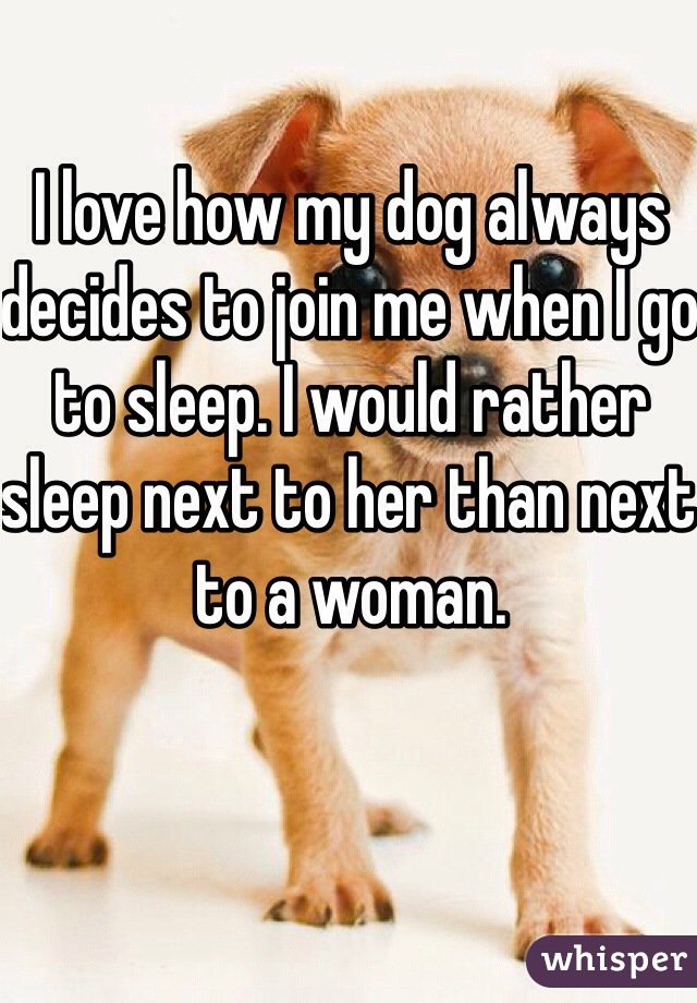 I love how my dog always decides to join me when I go to sleep. I would rather sleep next to her than next to a woman. 