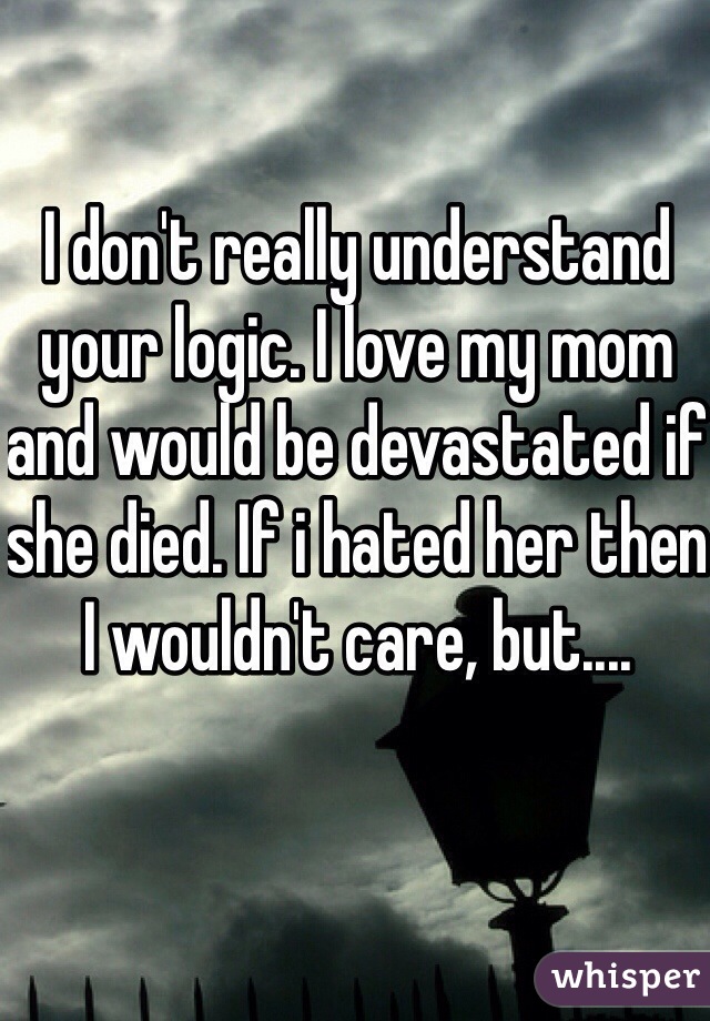 I don't really understand your logic. I love my mom and would be devastated if she died. If i hated her then I wouldn't care, but....