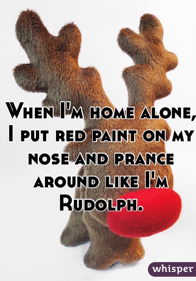 When I'm home alone, I put red paint on my nose and prance around like I'm Rudolph. 