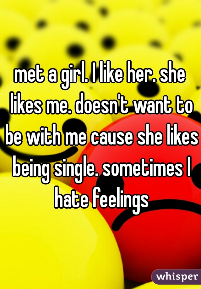met a girl. I like her. she likes me. doesn't want to be with me cause she likes being single. sometimes I hate feelings
