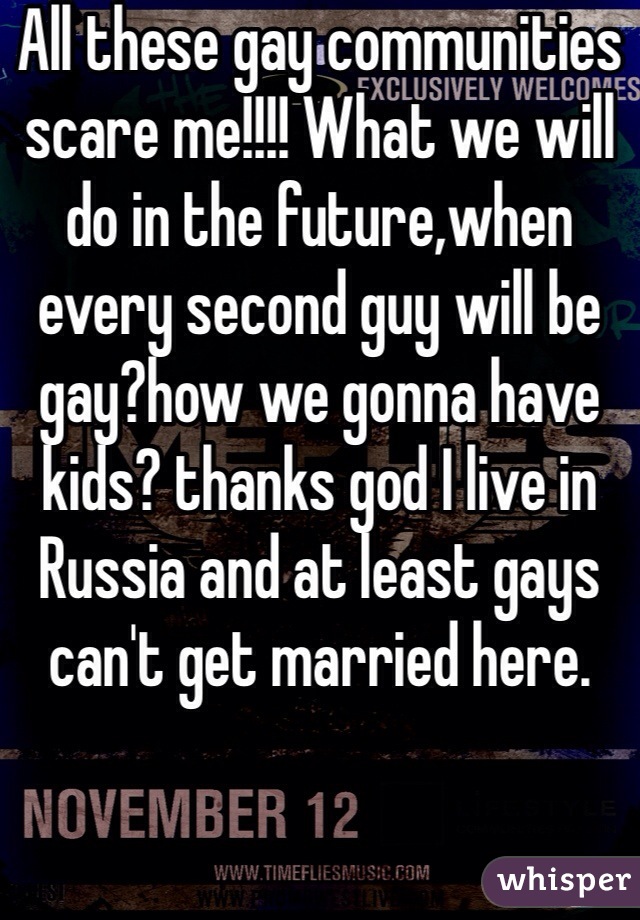 All these gay communities scare me!!!! What we will do in the future,when every second guy will be gay?how we gonna have kids? thanks god I live in Russia and at least gays can't get married here. 