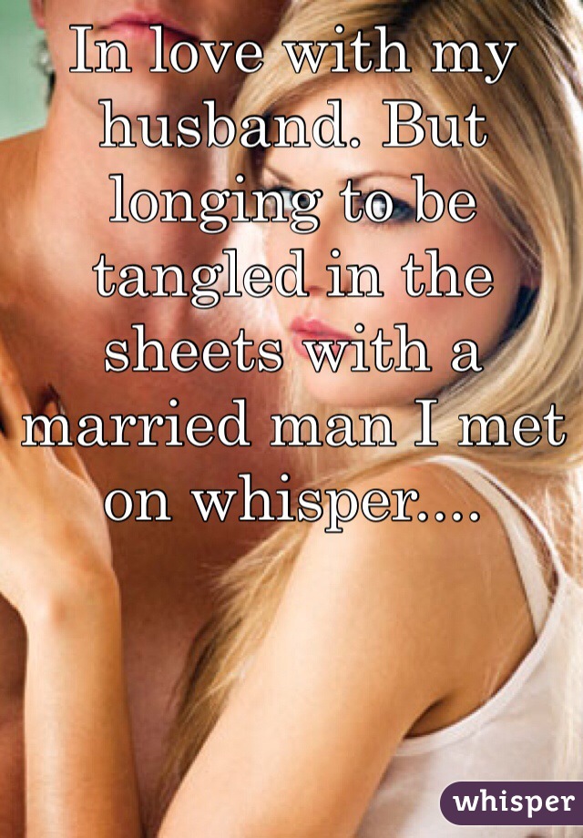 In love with my husband. But longing to be tangled in the sheets with a married man I met on whisper.... 