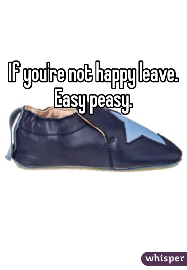 If you're not happy leave. Easy peasy. 