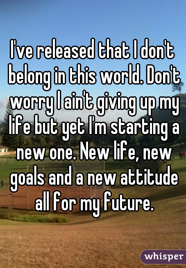 I've released that I don't belong in this world. Don't worry I ain't giving up my life but yet I'm starting a new one. New life, new goals and a new attitude all for my future.