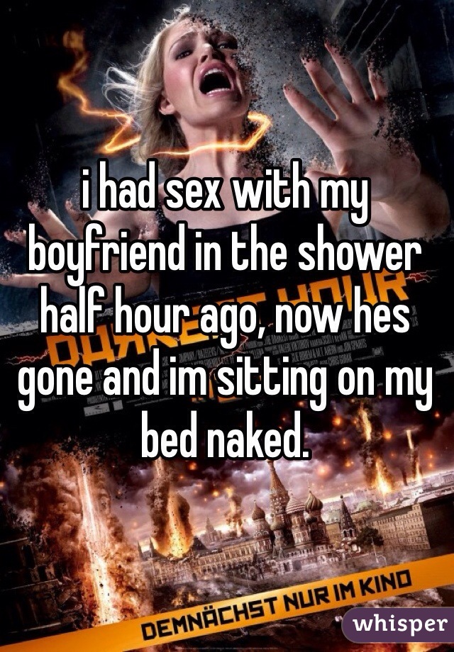 i had sex with my boyfriend in the shower half hour ago, now hes gone and im sitting on my bed naked.