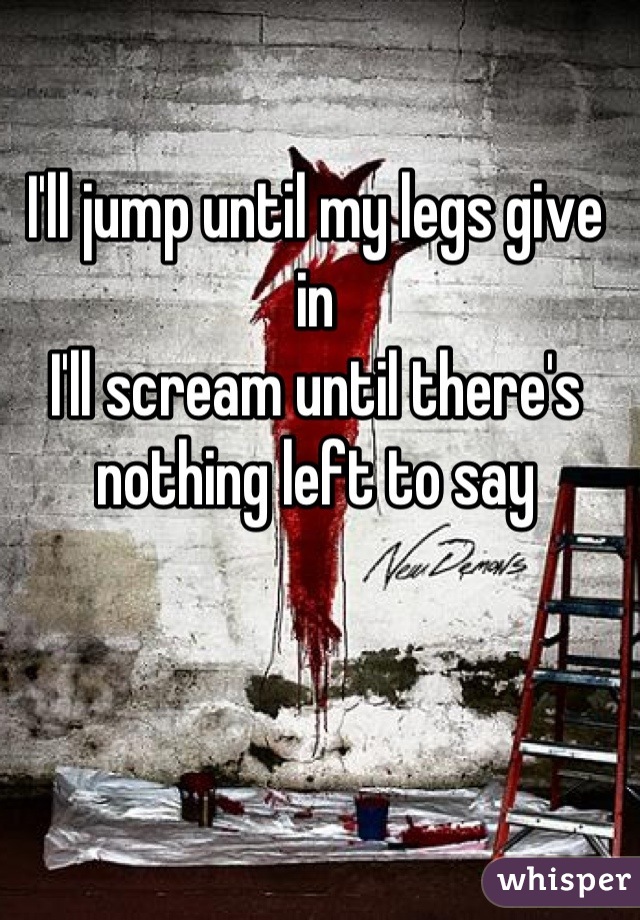 I'll jump until my legs give in 
I'll scream until there's nothing left to say