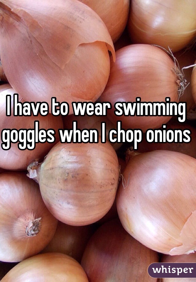I have to wear swimming goggles when I chop onions 