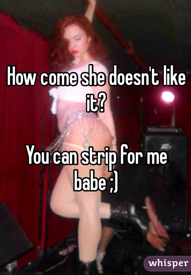 How come she doesn't like it?

You can strip for me babe ;)