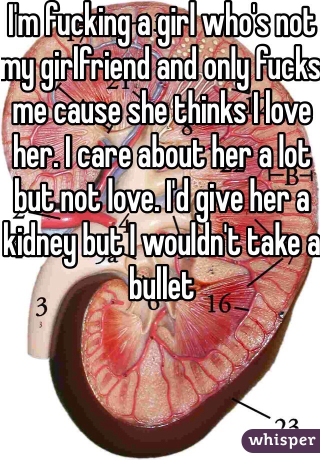 I'm fucking a girl who's not my girlfriend and only fucks me cause she thinks I love her. I care about her a lot but not love. I'd give her a kidney but I wouldn't take a bullet