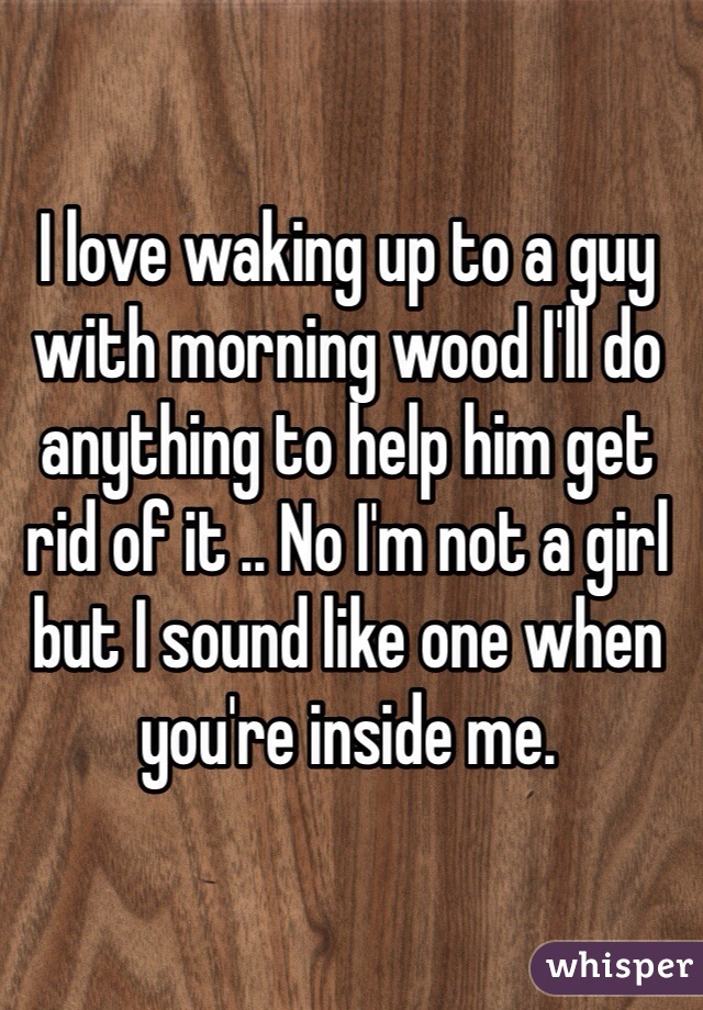 I love waking up to a guy with morning wood I'll do anything to help him get rid of it .. No I'm not a girl but I sound like one when you're inside me.