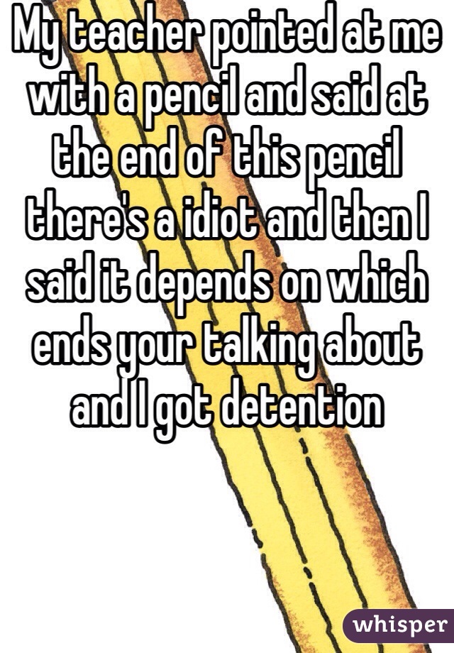 My teacher pointed at me with a pencil and said at the end of this pencil there's a idiot and then I said it depends on which ends your talking about and I got detention 