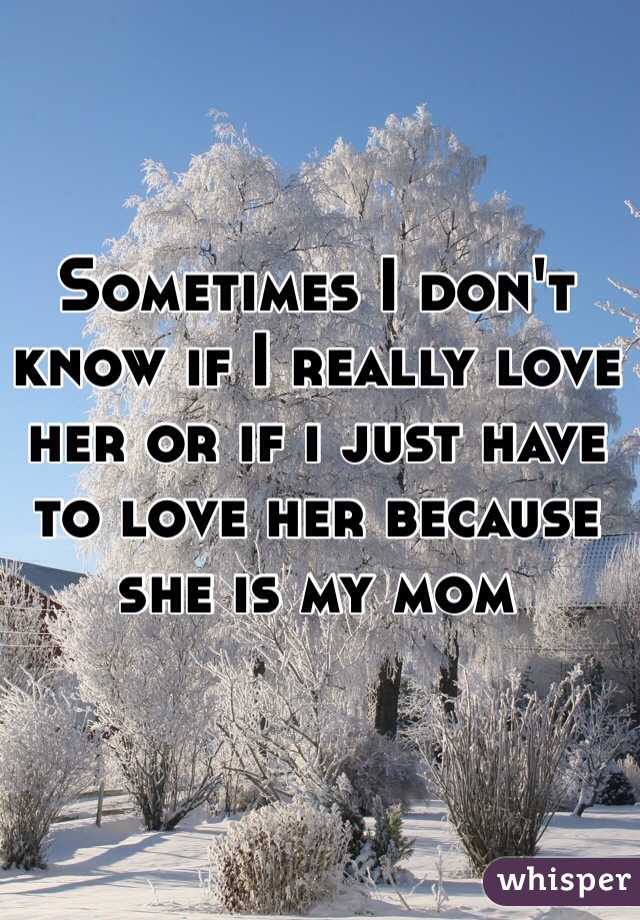 Sometimes I don't know if I really love her or if i just have to love her because she is my mom