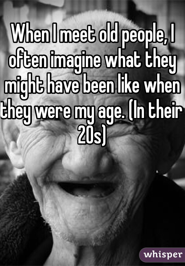 When I meet old people, I often imagine what they might have been like when they were my age. (In their 20s)