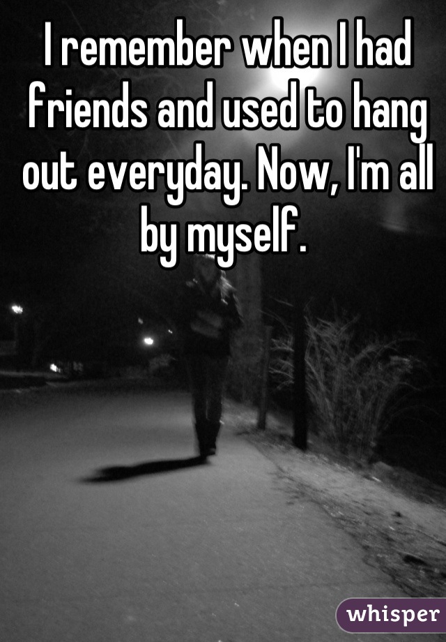 I remember when I had friends and used to hang out everyday. Now, I'm all by myself. 