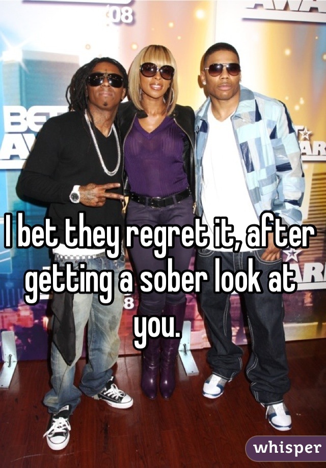 I bet they regret it, after getting a sober look at you. 
