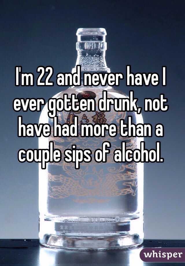 I'm 22 and never have I ever gotten drunk, not have had more than a couple sips of alcohol. 