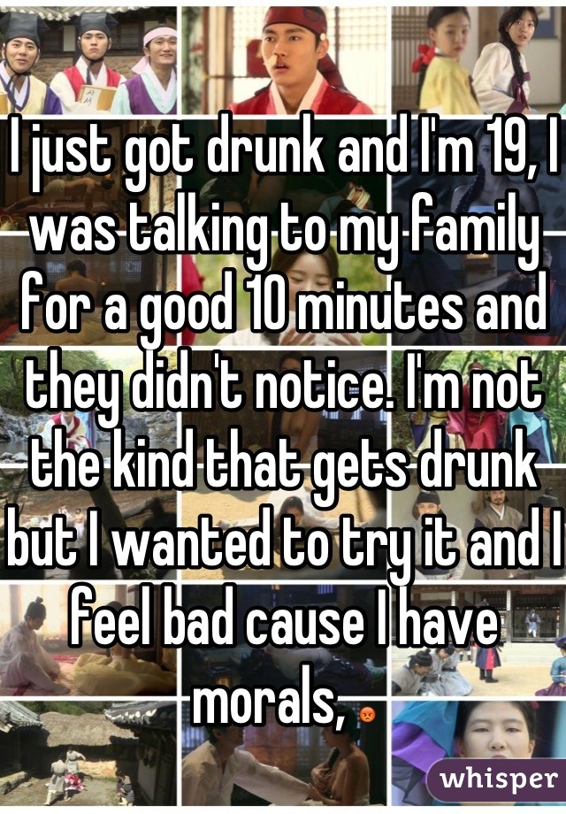 I just got drunk and I'm 19, I was talking to my family for a good 10 minutes and they didn't notice. I'm not the kind that gets drunk but I wanted to try it and I feel bad cause I have morals, 😡