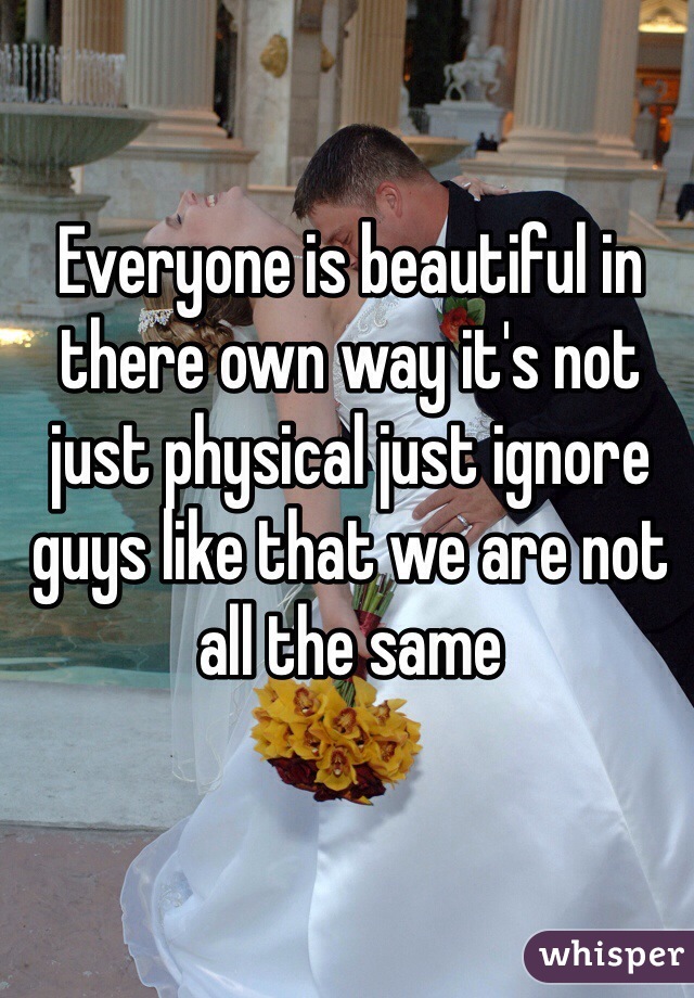 Everyone is beautiful in there own way it's not just physical just ignore guys like that we are not all the same