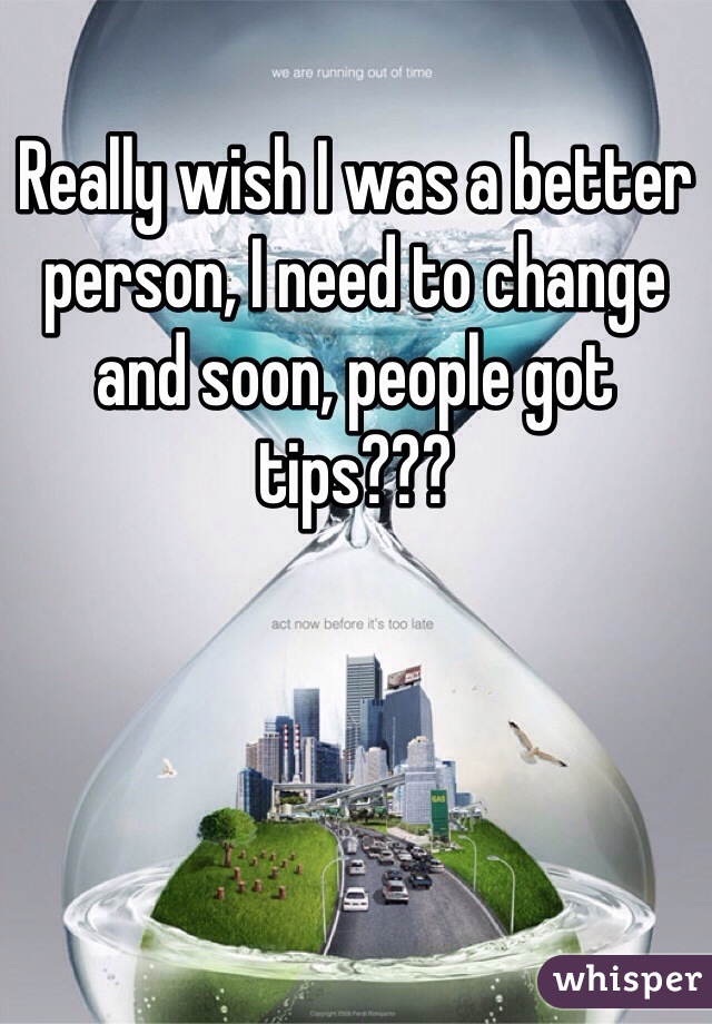 Really wish I was a better person, I need to change and soon, people got tips??? 