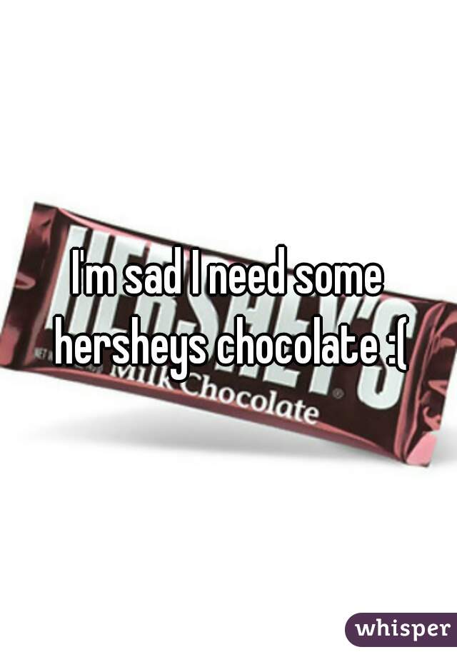 I'm sad I need some hersheys chocolate :(