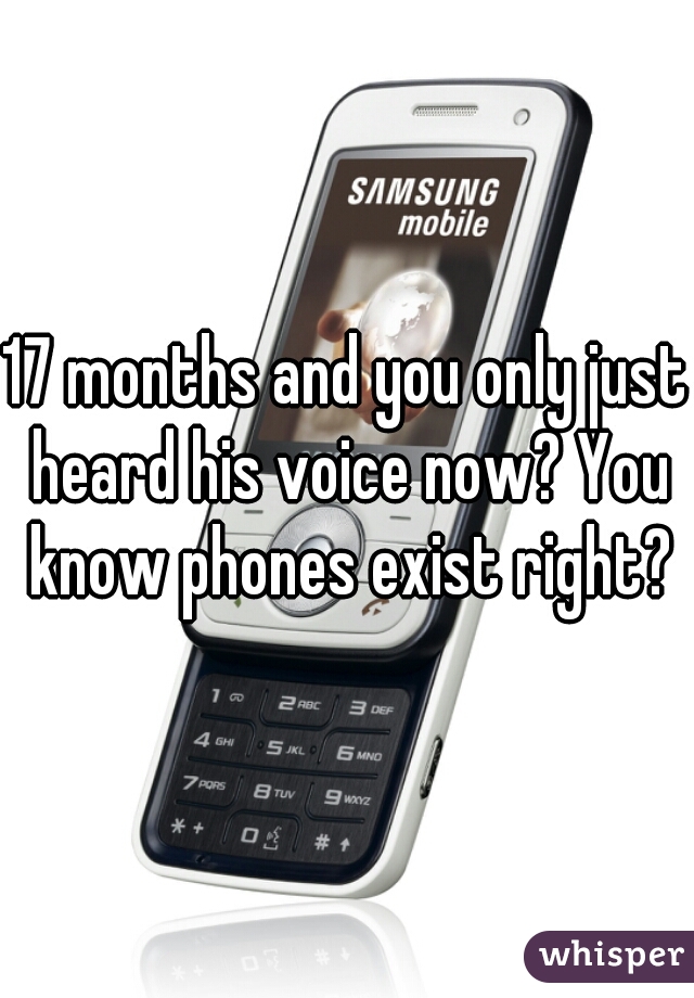 17 months and you only just heard his voice now? You know phones exist right?