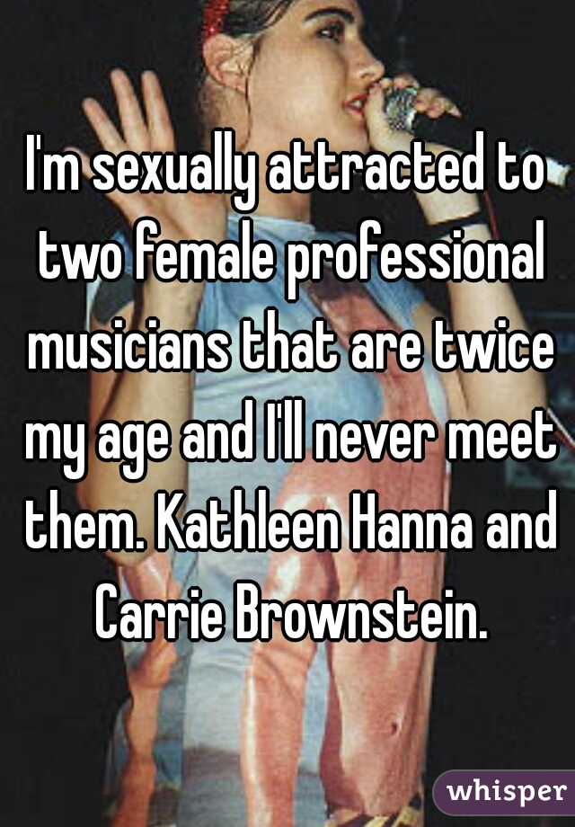 I'm sexually attracted to two female professional musicians that are twice my age and I'll never meet them. Kathleen Hanna and Carrie Brownstein.