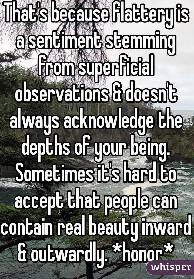 That's because flattery is a sentiment stemming from superficial observations & doesn't always acknowledge the depths of your being. Sometimes it's hard to accept that people can contain real beauty inward & outwardly. *honor*